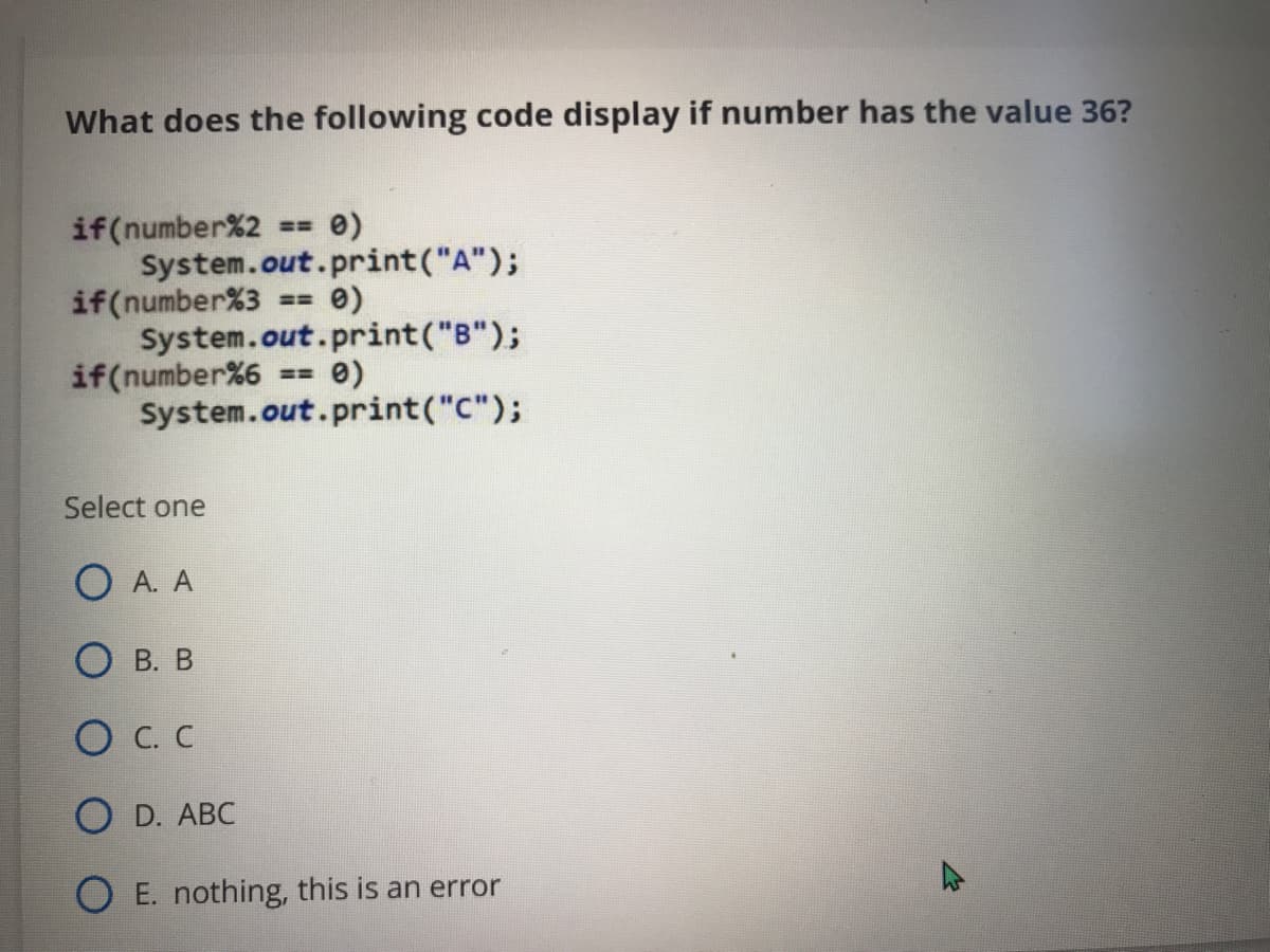 What does the following code display if number has the value 36?
if(number%2
System.out.print("A");
if(number%3
System.out.print("B");
if(number%6
System.out.print("C");
== 0)
Select one
O A. A
О в. В
O C. C
O D. АBC
E. nothing, this is an error
