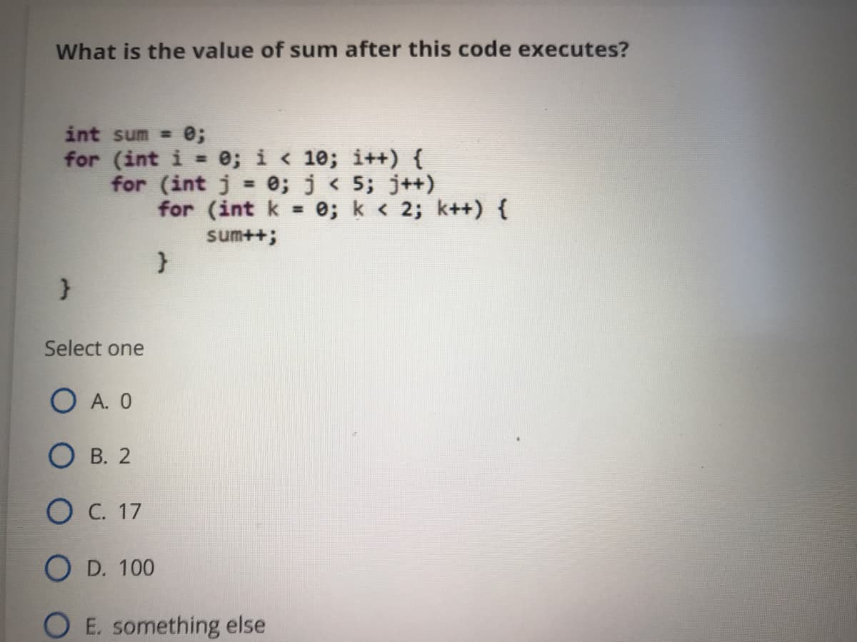 What is the value of sum after this code executes?
int sum = 0;
for (int i e; i < 10; i++) {
for (int j = e; j < 5; j++)
for (int k = 0; k < 2; k++) {
%3D
%3!
sum++;
Select one
O A. O
О в. 2
Ос. 17
O D. 100
O E. something else
