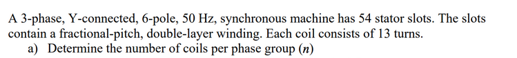 A 3-phase, Y-connected, 6-pole, 50 Hz, synchronous machine has 54 stator slots. The slots
contain a fractional-pitch, double-layer winding. Each coil consists of 13 turns.
a) Determine the number of coils per phase group (n)