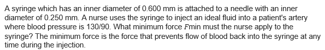 A syringe which has an inner diameter of 0.600 mm is attached to a needle with an inner
diameter of 0.250 mm. A nurse uses the syringe to inject an ideal fluid into a patient's artery
where blood pressure is 130/90. What minimum force Fmin must the nurse apply to the
syringe? The minimum force is the force that prevents flow of blood back into the syringe at any
time during the injection.