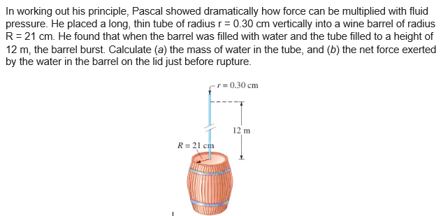 In working out his principle, Pascal showed dramatically how force can be multiplied with fluid
pressure. He placed a long, thin tube of radius r = 0.30 cm vertically into a wine barrel of radius
R = 21 cm. He found that when the barrel was filled with water and the tube filled to a height of
12 m, the barrel burst. Calculate (a) the mass of water in the tube, and (b) the net force exerted
by the water in the barrel on the lid just before rupture.
- r = 0.30 cm
R = 21 cm
12 m