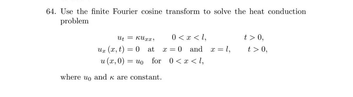 64. Use the finite Fourier cosine transform to solve the heat conduction
problem
Ut = KUrx,
0 < x < l,
t > 0,
Uz (x, t) = 0 at
x = 0
and
x = 1,
t > 0,
u (x,0) = uo for 0 < x < l,
where uo and k are constant.
