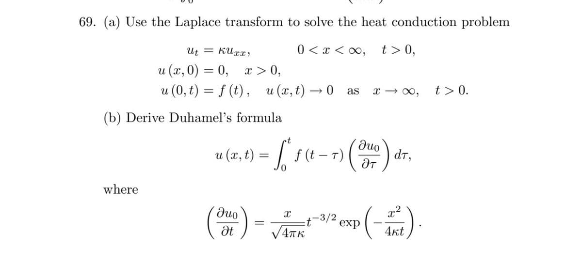 69. (a) Use the Laplace transform to solve the heat conduction problem
Ut = KUxx,
0 < x < ∞,
t > 0,
и (х, 0) — 0, г > 0,
u (0, t) = f (t), u (x, t) → 0 as
x → 0,
t> 0.
(b) Derive Duhamel's formula
и (х, t)
f (t – T)
duo
dт,
where
).
Juo
x2
exp
dt
V4TK
4kt

