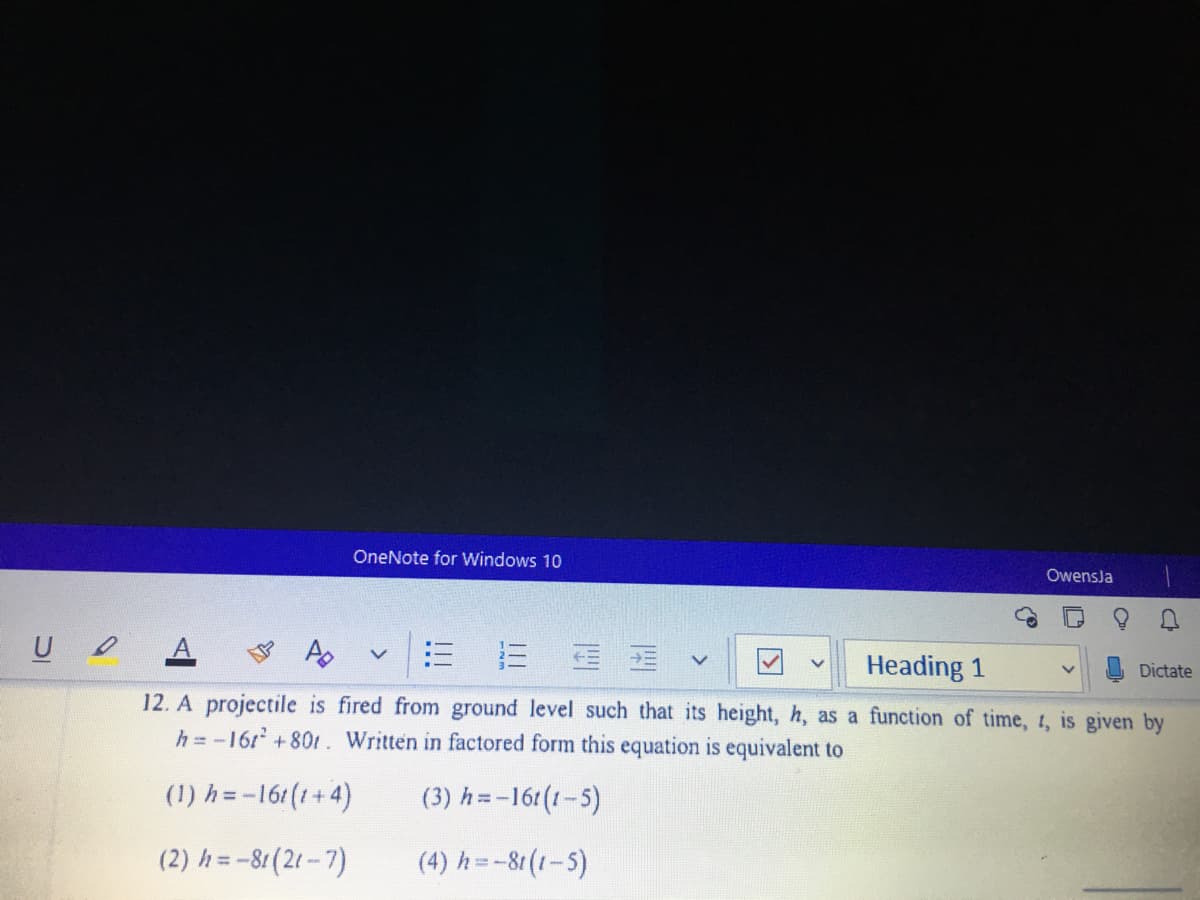 OneNote for Windows 10
OwensJa
= 蛋
Heading 1
Dictate
12. A projectile is fired from ground level such that its height, h, as a function of time, 1, is given by
h = -16r +80t. Written in factored form this equation is equivalent to
(1) h=-161(1+4)
(3) h =-16t(1-5)
(2) h = -81(21 - 7)
(4) h=-81(1-5)
