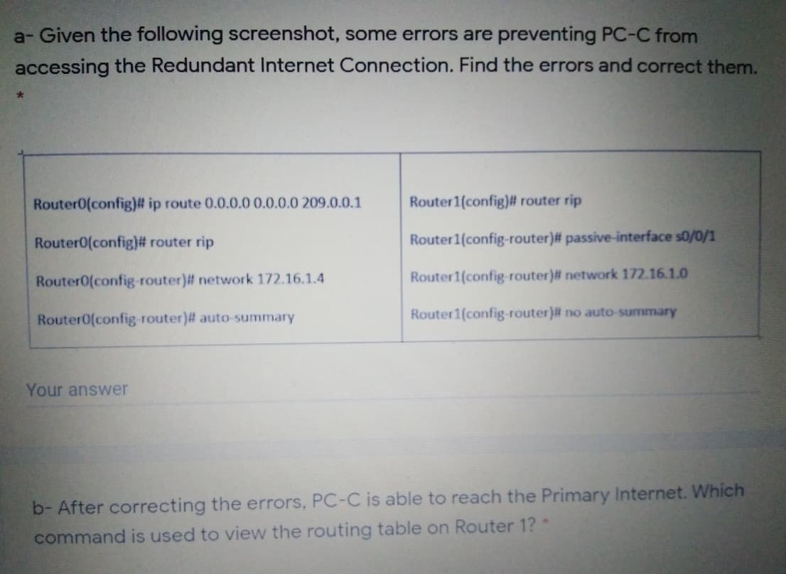 a- Given the following screenshot, some errors are preventing PC-C from
accessing the Redundant Internet Connection. Find the errors and correct them.
Router0(config)# ip route 0.0.0.0 0.0.0.0 209.0.0.1
Router1(config)# router rip
Router0(config)# router rip
Router1(config-router)# passive-interface s0/0/1
Router0(config router)# network 172.16.1.4
Router1(config-router)# network 172.16.1.0
Router0(config-router)# auto-summary
Router1(config-router)# no auto-summary
Your answer
b- After correcting the errors, PC-C is able to reach the Primary Internet. Which
command is used to view the routing table on Router 1?*
