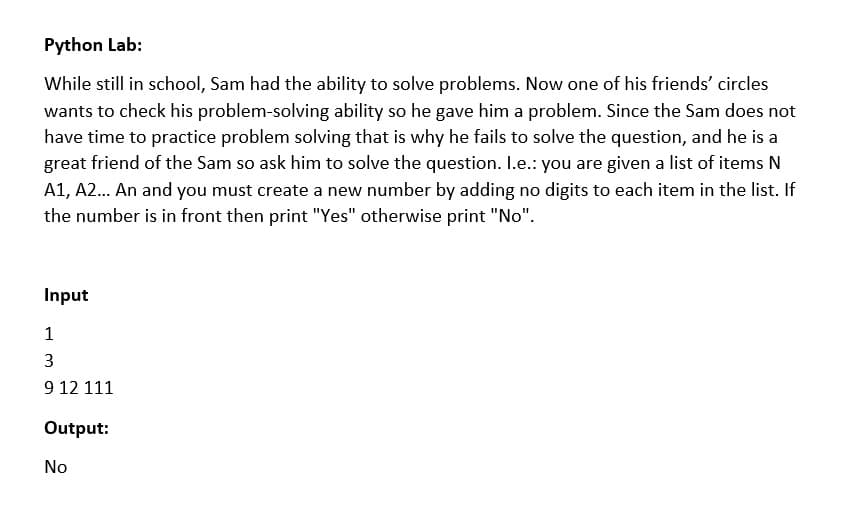 Python Lab:
While still in school, Sam had the ability to solve problems. Now one of his friends' circles
wants to check his problem-solving ability so he gave him a problem. Since the Sam does not
have time to practice problem solving that is why he fails to solve the question, and he is a
great friend of the Sam so ask him to solve the question. I.e.: you are given a list of items N
A1, A2. An and you must create a new number by adding no digits to each item in the list. If
the number is in front then print "Yes" otherwise print "No".
Input
1
9 12 111
Output:
No
