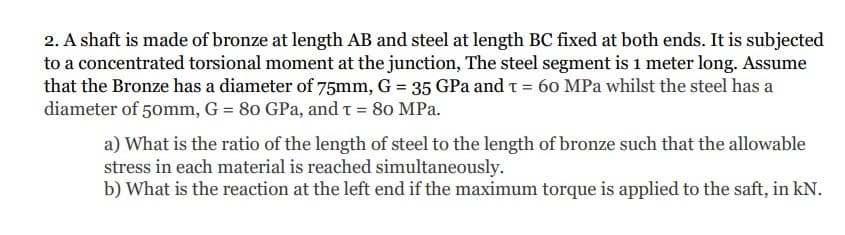 2. A shaft is made of bronze at length AB and steel at length BC fixed at both ends. It is subjected
to a concentrated torsional moment at the junction, The steel segment is 1 meter long. Assume
that the Bronze has a diameter of 75mm, G = 35 GPa and t = 60 MPa whilst the steel has a
diameter of 50mm, G = 80 GPa, and t = 80 MPa.
a) What is the ratio of the length of steel to the length of bronze such that the allowable
stress in each material is reached simultaneously.
b) What is the reaction at the left end if the maximum torque is applied to the saft, in kN.
