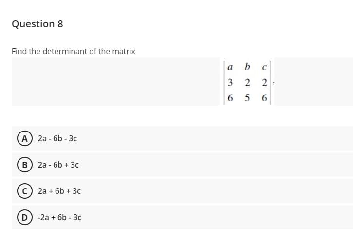 Question 8
Find the determinant of the matrix
а
2
6.
6.
(А) 2а- бb - Зс
B) 2a - 6b + 3c
c) 2a + 6b + 3c
D) -2a + 6b - 3c
3.
