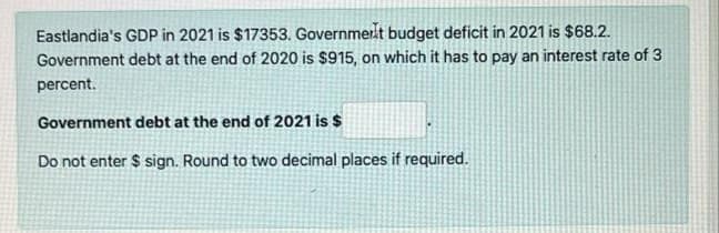 Eastlandia's GDP in 2021 is $17353. Governmert budget deficit in 2021 is $68.2.
Government debt at the end of 2020 is $915, on which it has to pay an interest rate of 3
percent.
Government debt at the end of 2021 is $
Do not enter $ sign. Round to two decimal places if required.
