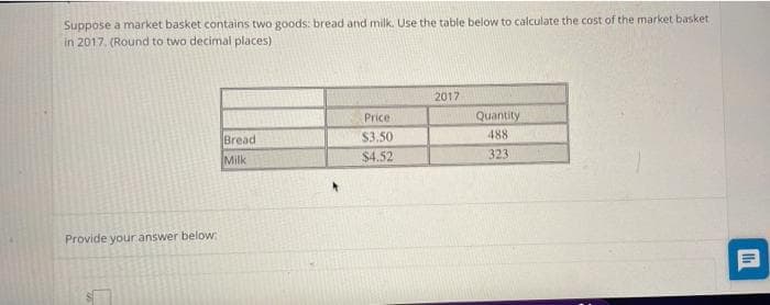 Suppose a market basket contains two goods: bread and milk. Use the table below to calculate the cost of the market basket
in 2017. (Round to two decimal places)
2017
Price
Quantity
Bread
$3.50
488
Milk
$4.52
323
Provide your answer below
