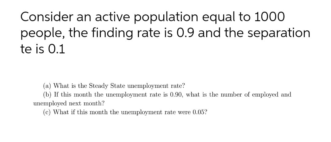 Consider an active population equal to 1000
people, the finding rate is 0.9 and the separation
te is 0.1
(a) What is the Steady State unemployment rate?
(b) If this month the unemployment rate is 0.90, what is the number of employed and
unemployed next month?
(c) What if this month the unemployment rate were 0.05?
