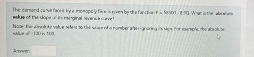 The demand curve faced by a monopoly firm is given by the function P = 58500- 8.9Q What is the absolute
value of the slope of its marginal revenue curve?
Note: the absolute value refers to the value of a number after ignoring its sign. For example, the absolute
value of -100 is 100.
Answer
