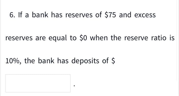 6. If a bank has reserves of $75 and excess
reserves are equal to $0 when the reserve ratio is
10%, the bank has deposits of $
