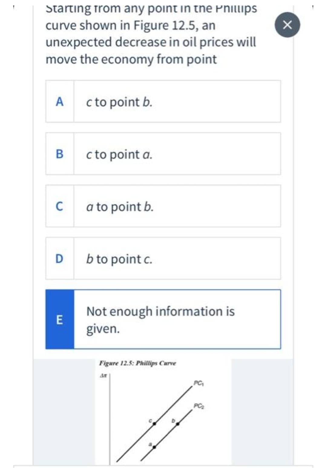 Starting from any point in tne Pnillips
curve shown in Figure 12.5, an
unexpected decrease in oil prices will
move the economy from point
A
c to point b.
c to point a.
C
a to point b.
D
b to point c.
Not enough information is
given.
Figure 12.5: Phillips Curve
