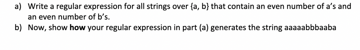 a) Write a regular expression for all strings over {a, b} that contain an even number of a's and
an even number of b's.
b) Now, show how your regular expression in part (a) generates the string aaaaabbbaaba