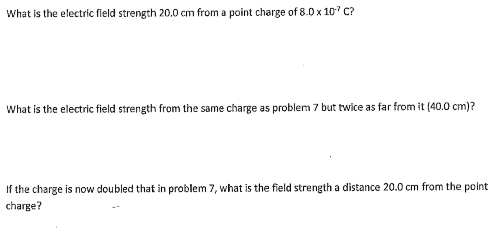 What is the electric field strength 20.0 cm from a point charge of 8.0 x 107 C?
What is the electric field strength from the same charge as problem 7 but twice as far from it (40.0 cm)?
If the charge is now doubled that in problem 7, what is the field strength a distance 20.0 cm from the point
charge?
