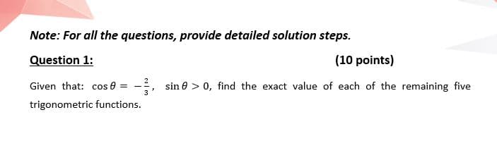 Note: For all the questions, provide detailed solution steps.
Question 1:
(10 points)
Given that: cos 8 = -
sin e > 0, find the exact value of each of the remaining five
trigonometric functions.
