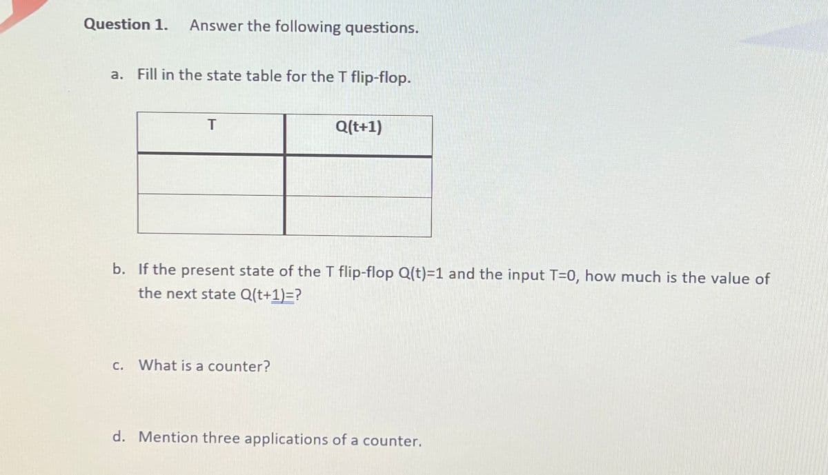 Question 1.
Answer the following questions.
a. Fill in the state table for the T flip-flop.
T
Q(t+1)
b. If the present state of the T flip-flop Q(t)=1 and the input T=0, how much is the value of
the next state Q(t+1)=?
С.
What is a counter?
d. Mention three applications of a counter.
