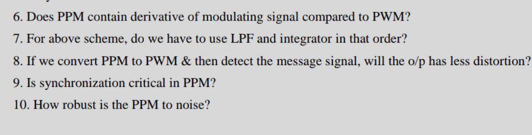 6. Does PPM contain derivative of modulating signal compared to PWM?
7. For above scheme, do we have to use LPF and integrator in that order?
8. If we convert PPM to PWM & then detect the message signal, will the o/p has less distortion?
9. Is synchronization critical in PPM?
10. How robust is the PPM to noise?

