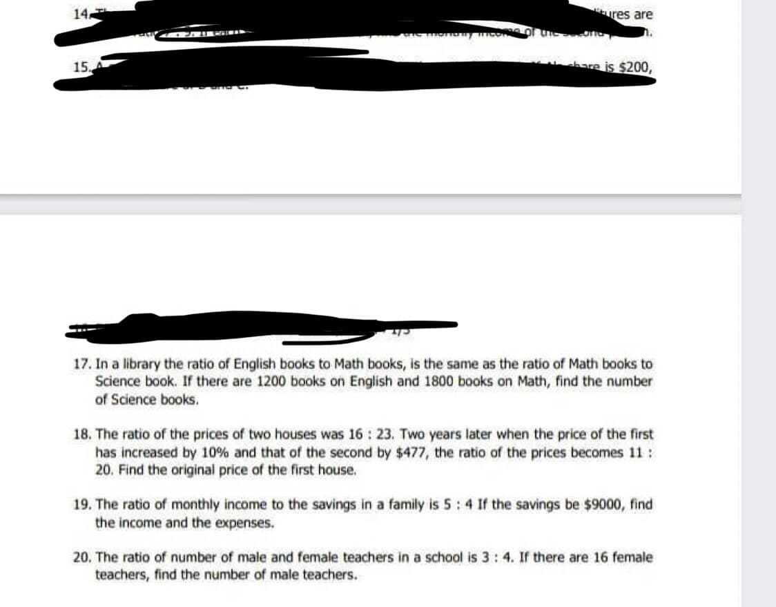 14
ures are
15.
chare is $200,
17. In a library the ratio of English books to Math books, is the same as the ratio of Math books to
Science book. If there are 1200 books on English and 1800 books on Math, find the number
of Science books.
18. The ratio of the prices of two houses was 16 : 23. Two years later when the price of the first
has increased by 10% and that of the second by $477, the ratio of the prices becomes 11:
20. Find the original price of the first house.
19. The ratio of monthly income to the savings in a family is 5: 4 If the savings be $9000, find
the income and the expenses.
20. The ratio of number of male and female teachers in a school is 3: 4. If there are 16 female
teachers, find the number of male teachers.
