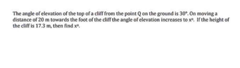 The angle of elevation of the top of a cliff from the point Q on the ground is 30°. On moving a
distance of 20 m towards the foot of the cliff the angle of elevation increases to x. If the height of
the cliff is 17.3 m, then find x.

