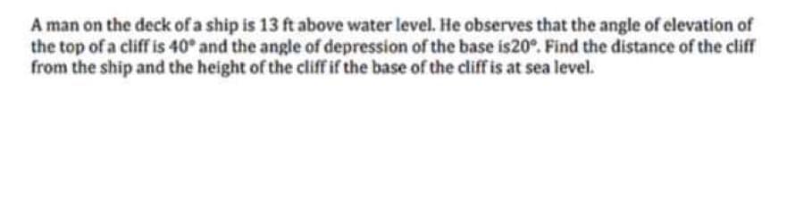 A man on the deck of a ship is 13 ft above water level. He observes that the angle of elevation of
the top of a cliff is 40° and the angle of depression of the base is20°. Find the distance of the cliff
from the ship and the height of the cliff if the base of the cliff is at sea level.
