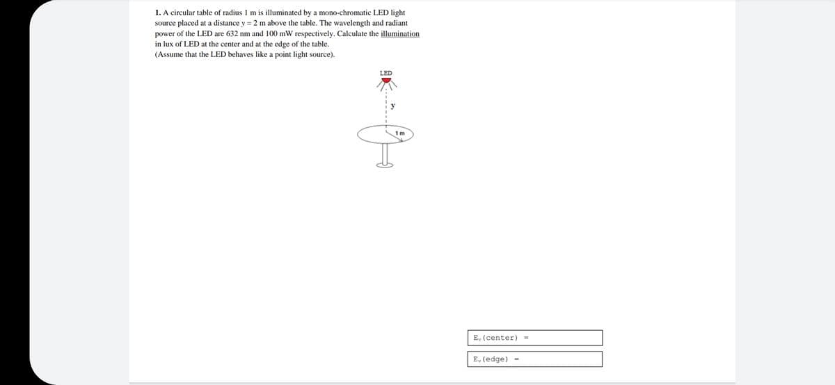 1. A circular table of radius 1 m is illuminated by a mono-chromatic LED light
source placed at a distance y = 2 m above the table. The wavelength and radiant
power of the LED are 632 nm and 100 mW respectively. Calculate the illumination
in lux of LED at the center and at the edge of the table.
(Assume that the LED behaves like a point light source).
LED
1 m
E, (center)
E, (edge) =
