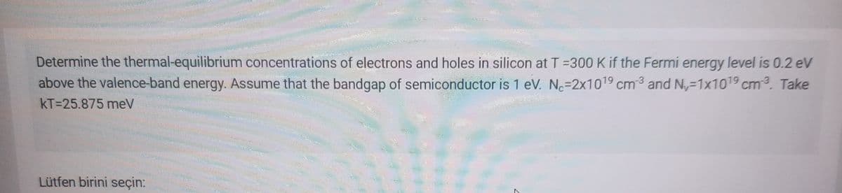 Determine the thermal-equilibrium concentrations of electrons and holes in silicon at T =300 K if the Fermi energy level is 0.2 eV
above the valence-band energy. Assume that the bandgap of semiconductor is 1 eV. No=2x1019 cm³ and N-1x1019 cm3. Take
kT=25.875 meV
Lütfen birini seçin:
