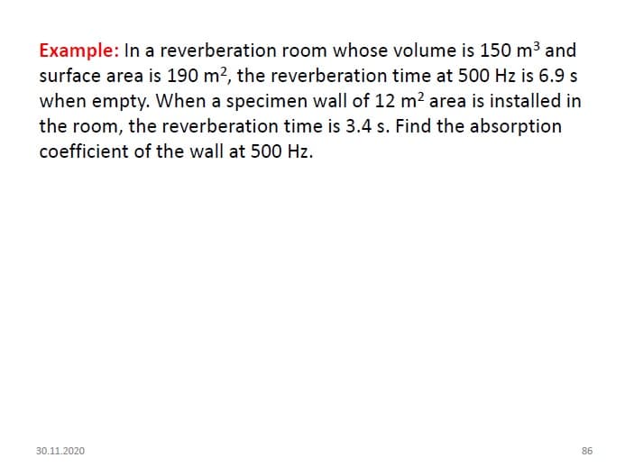 Example: In a reverberation room whose volume is 150 m3 and
surface area is 190 m?, the reverberation time at 500 Hz is 6.9 s
when empty. When a specimen wall of 12 m? area is installed in
the room, the reverberation time is 3.4 s. Find the absorption
coefficient of the wall at 500 Hz.
30.11.2020
86
