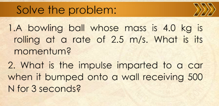 Solve the problem:
>>
1.A bowling ball whose mass is 4.0 kg is
rolling at a rate of 2.5 m/s. What is its
momentum?
2. What is the impulse imparted to a car
when it bumped onto a wall receiving 500
N for 3 seconds?
