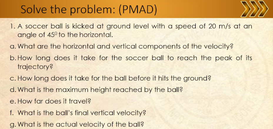 Solve the problem: (PMAD)
>>
1. A soccer ball is kicked at ground level with a speed of 20 m/s at an
angle of 450 to the horizontal.
a. What are the horizontal and vertical components of the velocity?
b. How long does it take for the soccer ball to reach the peak of its
trajectory?
c. How long does it take for the ball before it hits the ground?
d. What is the maximum height reached by the ball?
e. How far does it travel?
f. What is the ball's final vertical velocity?
g. What is the actual velocity of the ball?
