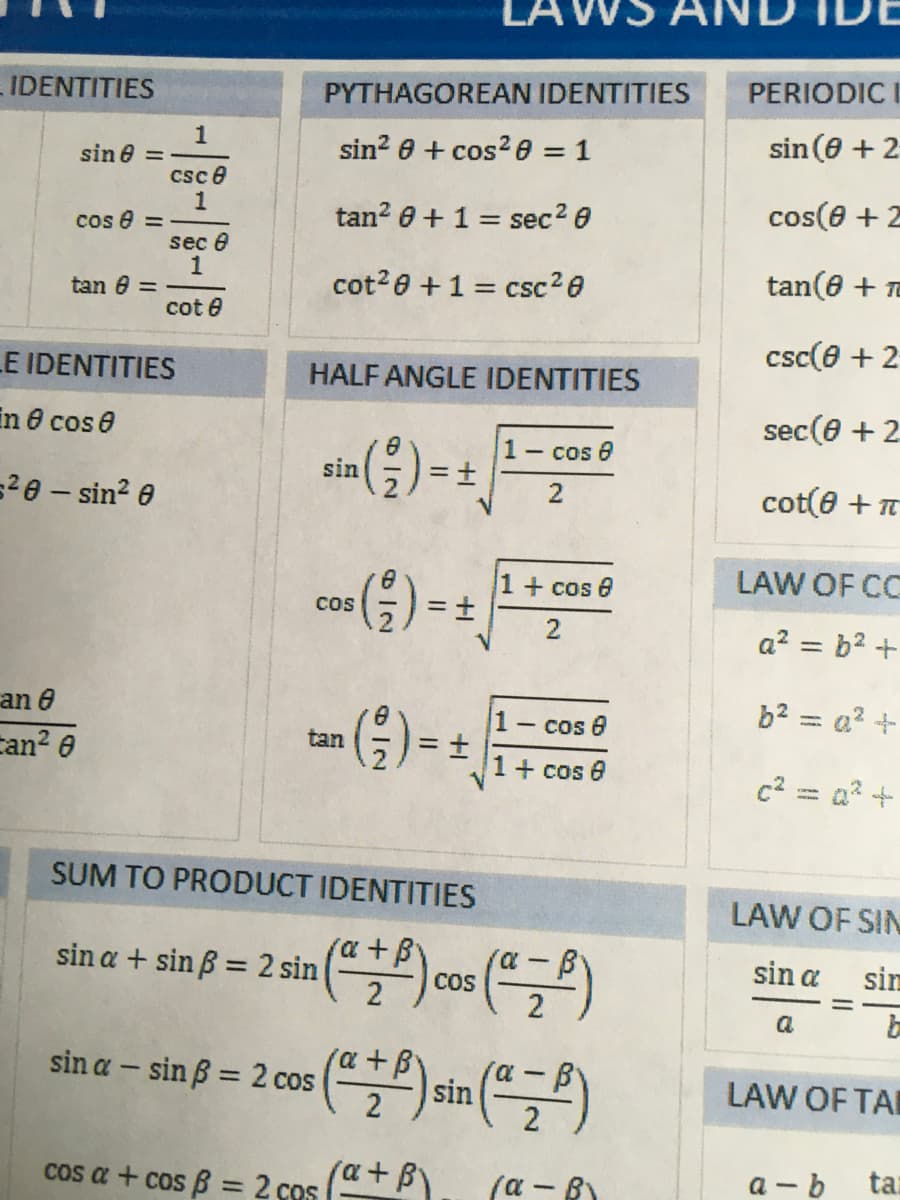 PERIODIC I
IDENTITIES
PYTHAGOREAN IDENTITIES
sin? 0 + cos? e = 1
sin (8 + 2
sin e =
csc e
tan? 0 + 1 = sec2 0
cos(0 +2
cos e =
sec e
1
tan e =
cot?e +1 = csc20
tan(e + Te
cot e
csc(e + 2
LE IDENTITIES
HALF ANGLE IDENTITIES
in e cos e
sec(0 + 2
()-
1-
=±
- cos 8
sin
=2e - sin? 0
cot(e + T
2
1+ cos e
LAW OF CC
cos
a? = b? +
b2 = a? +
an e
can? e
1 cos 0
tan
1+ cos 0
c2 = a? +
SUM TO PRODUCT IDENTITIES
LAW OF SIN
sin a + sin B = 2 sin
(a +B
COS
sin a
sim
a
sin a – sin B = 2 cos
a+B
sin
LAW OF TA
%3D
Cos a + cos B = 2 cos (a+ B)
(α-β)
a - b
tar
2.
+1
