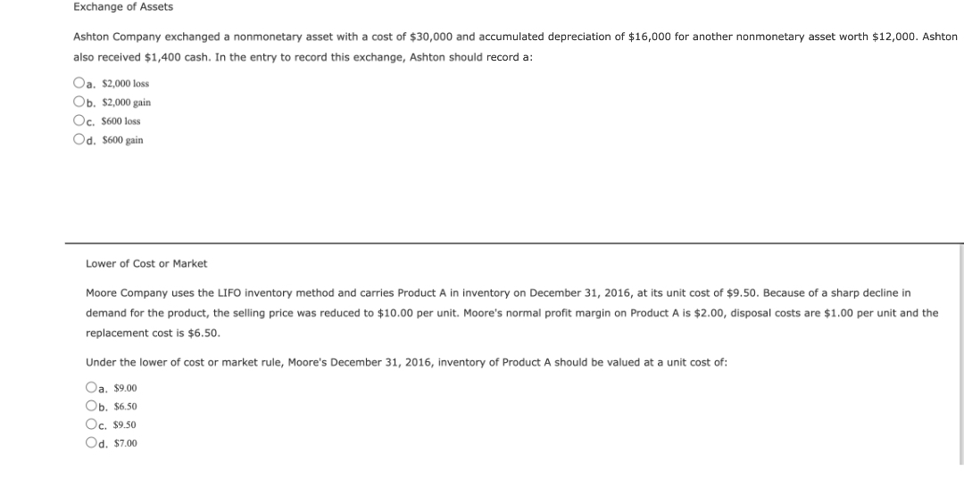 Exchange of Assets
Ashton Company exchanged a nonmonetary asset with cost of $30,000 and accumulated depreciation of $16,000 for another nonmonetary asset worth $12,000. Ashton
also received $1,400 cash. In the entry to record this exchange, Ashton should record a:
Oa. $2,000 loss
Ob. $2,000 gain
Oc. $600 loss
Od. $600 gain
Lower of Cost or Market
Moore Company uses the LIFO inventory method and carries Product A in inventory on December 31, 2016, at its unit cost of $9.50. Because of a sharp decline in
demand for the product, the selling price was reduced to $10.00 per unit. Moore's normal profit margin on Product A is $2.00, disposal costs are $1.00 per unit and the
replacement cost is $6.50.
Under the lower of cost or market rule, Moore's December 31, 2016, inventory of Product should be valued at a unit cost of:
Oa. $9.00
Ob. $6.50
Oc. $9.50
Od. $7.00