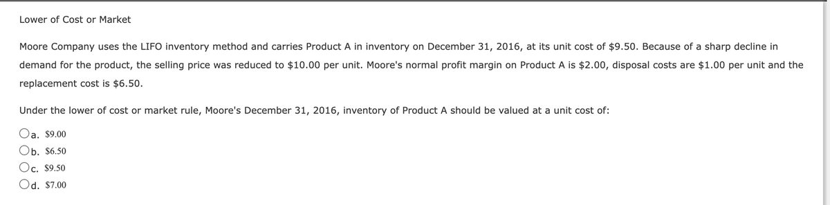 Lower of Cost or Market
Moore Company uses the LIFO inventory method and carries Product A in inventory on December 31, 2016, at its unit cost of $9.50. Because of a sharp decline in
demand for the product, the selling price was reduced to $10.00 per unit. Moore's normal profit margin on Product A is $2.00, disposal costs are $1.00 per unit and the
replacement cost is $6.50.
Under the lower of cost or market rule, Moore's December 31, 2016, inventory of Product A should be valued at a unit cost of:
a. $9.00
Ob. $6.50
Oc. $9.50
Od. $7.00