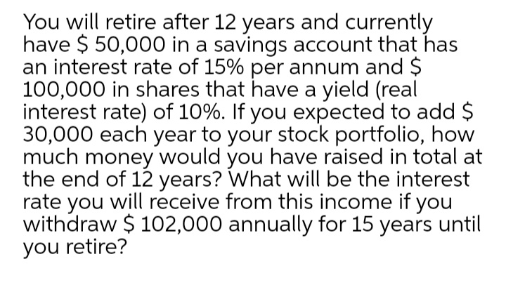 You will retire after 12 years and currently
have $ 50,000 in a savings account that has
an interest rate of 15% per annum and $
100,000 in shares that have a yield (real
interest rate) of 10%. If you expected to add $
30,000 each year to your stock portfolio, how
much money would you have raised in total at
the end of 12 years? What will be the interest
rate you will receive from this income if you
withdraw $ 102,000 annually for 15 years until
you retire?
