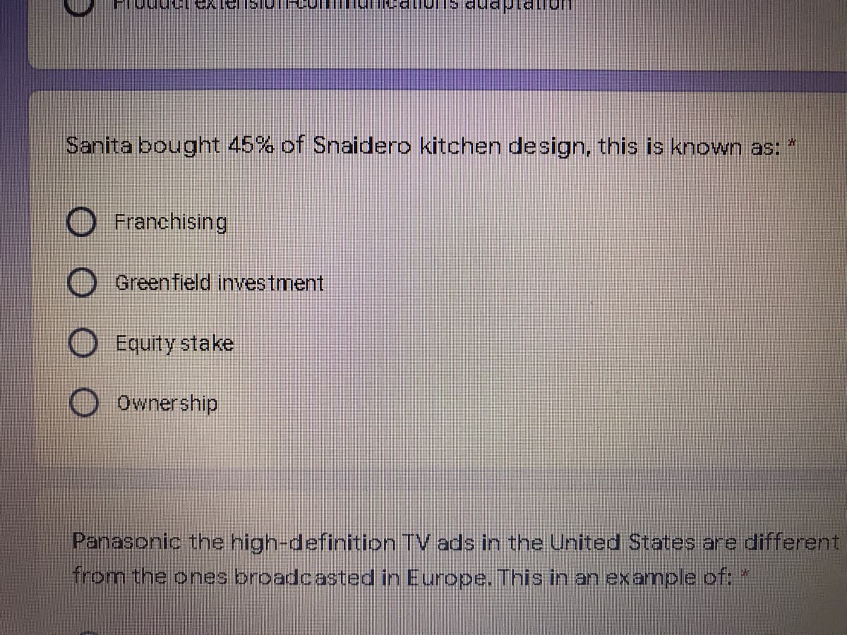 Sanita bought 45% of Snaidero kitchen design, this is known as:
Franchising
Greenfield investment
O Equity stake
Ownership
Panasonic the high-definition TV ads in the United States are different
from the ones broadcasted in Europe. This in an example of: *
