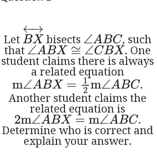 Let BX bisects ZABC, such
that ZABX = ZCBX. One
student claims there is always
a related equation
mZABX = ;MZABC.
Another student claims the
related equation is
2mZABX = MZABC.
Determine who is correct and
explain your answer.
