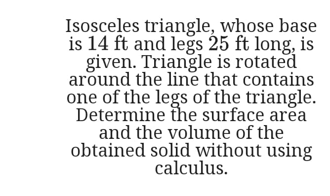 Isosceles triangle, whose base
is 14 ft and legs 25 ft long, is
given. Triangle is rotated
around the line that contains
one of the legs of the triangle.
Determine the surface area
and the volume of the
obtained solid without using
calculus.
