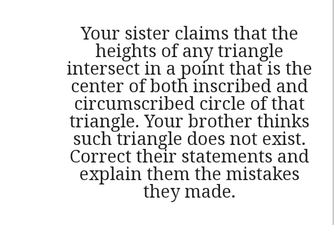 Your sister claims that the
heights of any triangle
intersect in a poínt that is the
center of both inscribed and
circumscribed circle of that
triangle. Your brother thinks
such triangle does not exist.
Correct their statements and
explain them the mistakes
they made.
