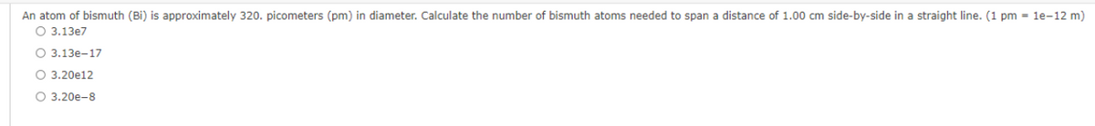 An atom of bismuth (Bi) is approximately 320. picometers (pm) in diameter. Calculate the number of bismuth atoms needed to span a distance of 1.00 cm side-by-side in a straight line. (1 pm = 1e-12 m)
O 3.13e7
O 3.13e-17
O 3.20e12
O 3.20e-8