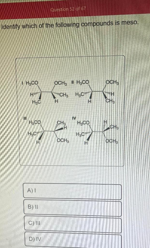 Identify which of the following compounds is meso.
I H,CO
Ш
H
H3C
H₂CO
H3C
A) I
Н
B) II
C) III
Question 52 of 67
D) IV
OCH3 II H CO
H3C
Н
CH3
CH3
OCH 3
IV
H₂CO
H3C
Н
Н
OCH3
H
CH3
CH3
t
OCH