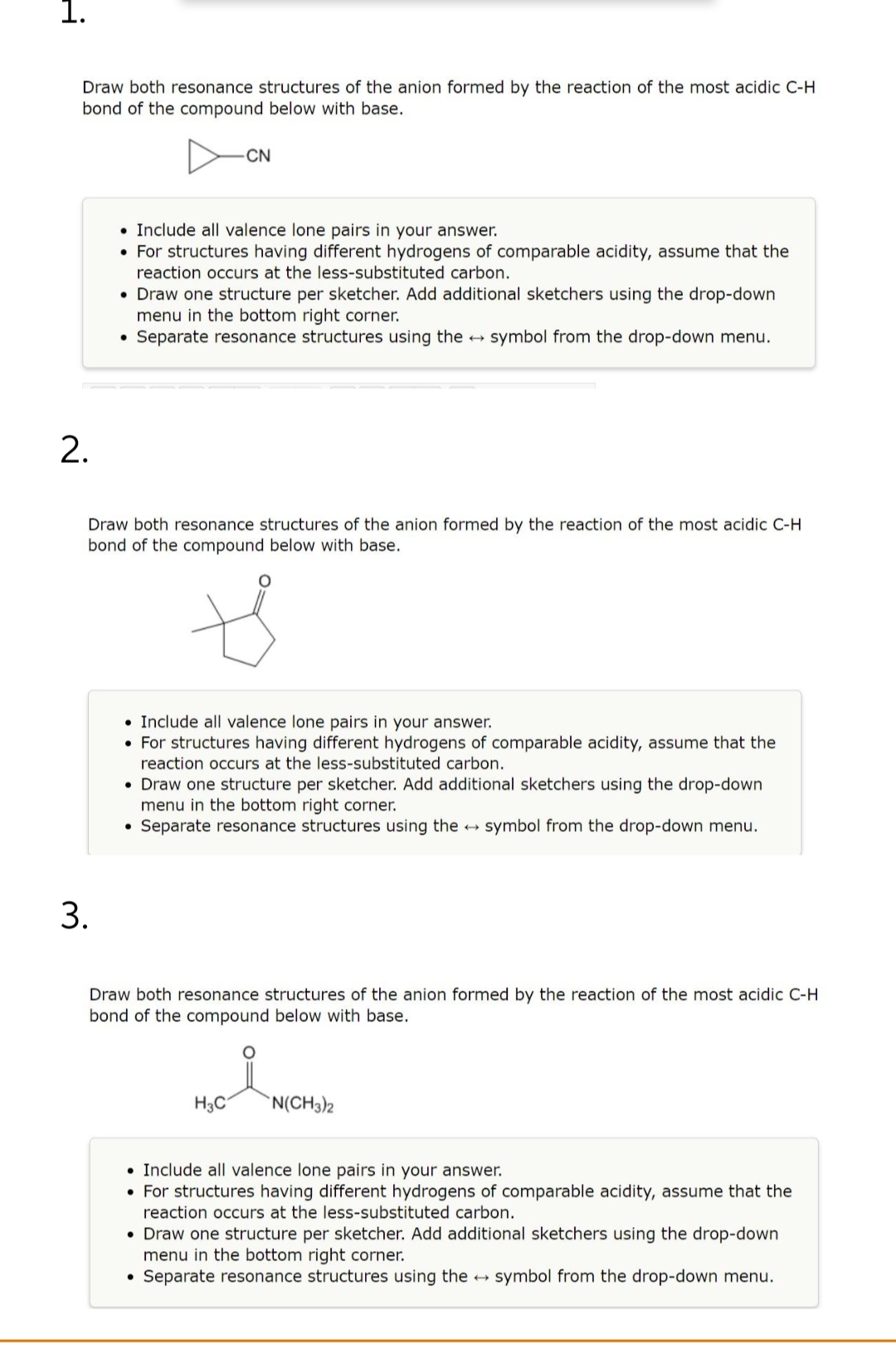 1.
Draw both resonance structures of the anion formed by the reaction of the most acidic C-H
bond of the compound below with base.
2.
3.
. Include all valence lone pairs in your answer.
• For structures having different hydrogens of comparable acidity, assume that the
reaction occurs at the less-substituted carbon.
-CN
• Draw one structure per sketcher. Add additional sketchers using the drop-down
menu in the bottom right corner.
• Separate resonance structures using the → symbol from the drop-down menu.
Draw both resonance structures of the anion formed by the reaction of the most acidic C-H
bond of the compound below with base.
t
. Include all valence lone pairs in your answer.
• For structures having different hydrogens of comparable acidity, assume that the
reaction occurs at the less-substituted carbon.
• Draw one structure per sketcher. Add additional sketchers using the drop-down
menu in the bottom right corner.
• Separate resonance structures using the → symbol from the drop-down menu.
Draw both resonance structures of the anion formed by the reaction of the most acidic C-H
bond of the compound below with base.
H3C
●
N(CH3)2
• Include all valence lone pairs in your answer.
• For structures having different hydrogens of comparable acidity, assume that the
reaction occurs at the less-substituted carbon.
• Draw one structure per sketcher. Add additional sketchers using the drop-down
menu in the bottom right corner.
Separate resonance structures using the symbol from the drop-down menu.