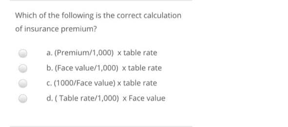 Which of the following is the correct calculation
of insurance premium?
a. (Premium/1,000) x table rate
b. (Face value/1,000) x table rate
c. (1000/Face value) x table rate
d. (Table rate/1,000) x Face value
