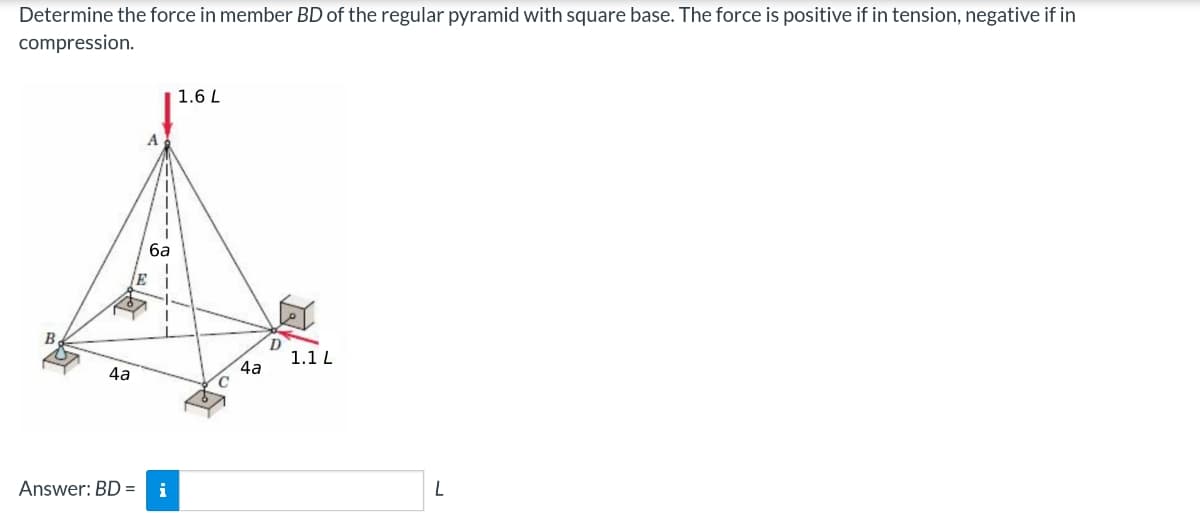 Determine the force in member BD of the regular pyramid with square base. The force is positive if in tension, negative if in
compression.
B
4a
E
6a
Answer: BD = i
1.6 L
4a
D
1.1 L
L