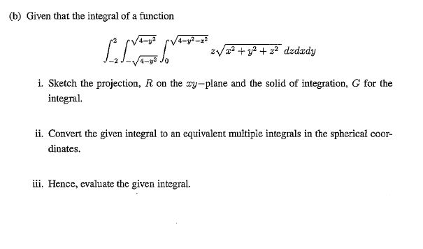(b) Given that the integral of a function
4-y2-
zVa? + y2 + z² dzdxdy
i. Sketch the projection, R on the oy-plane and the solid of integration, G for the
integral.
ii. Convert the given integral to an equivalent multiple integrals in the spherical coor-
dinates.
iii. Hence, evaluate the given integral.
