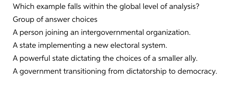 Which example falls within the global level of analysis?
Group of answer choices
A person joining an intergovernmental organization.
A state implementing a new electoral system.
A powerful state dictating the choices of a smaller ally.
A government transitioning from dictatorship to democracy.
