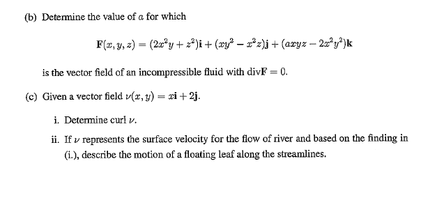 (b) Determine the value of a for which
F(x, y, 2) = (2x°y + 2²)i+ (xy² – =°z)j + (axyz – 2x°y®)k
is the vector field of an incompressible fluid with divF = 0.
(c) Given a vector field v(x, y) = xi + 2j.
i. Determine curl v.
ii. If v represents the surface velocity for the flow of river and based on the finding in
(i.), describe the motion of a floating leaf along the streamlines.
