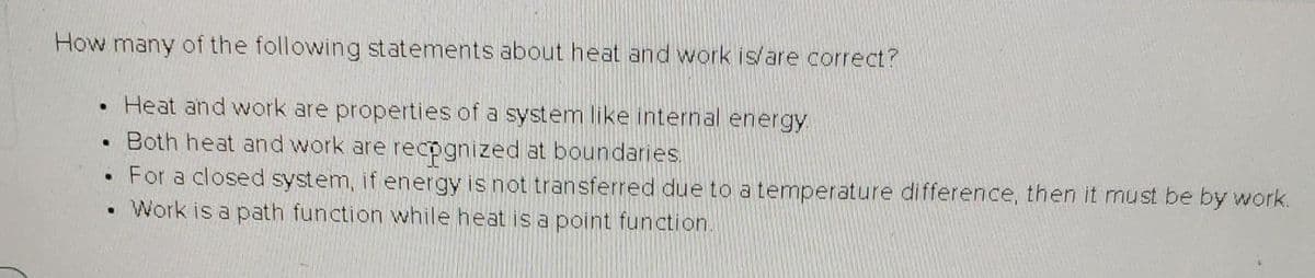 How many of the following statements about heat and work is/are correct?
Heat and work are properties of a system like internal energy
Both heat and work are recpgnized at boundaries.
For a closed system, if energy is not transferred due to a temperature difference, then it must be by work.
• Work is a path function while heat is a point function.
