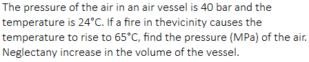The pressure of the air in an air vessel is 40 bar and the
temperature is 24°C. If a fire in thevicinity causes the
temperature to rise to 65°C, find the pressure (MPa) of the air.
Neglectany increase in the volume of the vessel.
