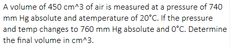 A volume of 450 cm^3 of air is measured at a pressure of 740
mm Hg absolute and atemperature of 20°C. If the pressure
and temp changes to 760 mm Hg absolute and 0°C. Determine
the final volume in cm^3.
